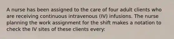 A nurse has been assigned to the care of four adult clients who are receiving continuous intravenous (IV) infusions. The nurse planning the work assignment for the shift makes a notation to check the IV sites of these clients every: