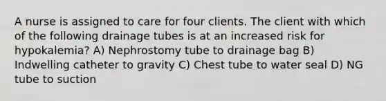 A nurse is assigned to care for four clients. The client with which of the following drainage tubes is at an increased risk for hypokalemia? A) Nephrostomy tube to drainage bag B) Indwelling catheter to gravity C) Chest tube to water seal D) NG tube to suction