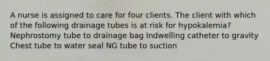 A nurse is assigned to care for four clients. The client with which of the following drainage tubes is at risk for hypokalemia? Nephrostomy tube to drainage bag Indwelling catheter to gravity Chest tube to water seal NG tube to suction