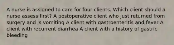 A nurse is assigned to care for four clients. Which client should a nurse assess first? A postoperative client who just returned from surgery and is vomiting A client with gastroenteritis and fever A client with recurrent diarrhea A client with a history of gastric bleeding