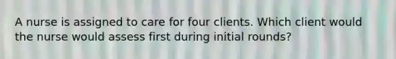 A nurse is assigned to care for four clients. Which client would the nurse would assess first during initial rounds?