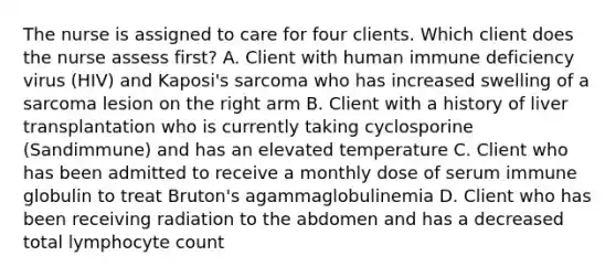 The nurse is assigned to care for four clients. Which client does the nurse assess first? A. Client with human immune deficiency virus (HIV) and Kaposi's sarcoma who has increased swelling of a sarcoma lesion on the right arm B. Client with a history of liver transplantation who is currently taking cyclosporine (Sandimmune) and has an elevated temperature C. Client who has been admitted to receive a monthly dose of serum immune globulin to treat Bruton's agammaglobulinemia D. Client who has been receiving radiation to the abdomen and has a decreased total lymphocyte count