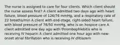 The nurse is assigned to care for four clients. Which client should the nurse assess first? A client admitted two days ago with heart failure, blood pressure of 126/76 mmHg, and a respiratory rate of 22 breaths/min A client with end-stage, right-sided heart failure, with blood pressure of 78/50 mmHg, who is on hospice care A client admitted one day ago with thrombophlebitis who is receiving IV heparin A client admitted one hour ago with new-onset atrial fibrillation who is receiving IV diltiazem