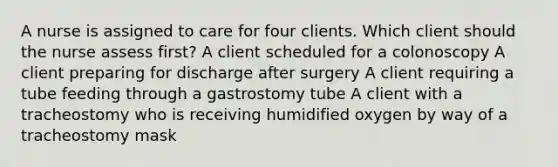 A nurse is assigned to care for four clients. Which client should the nurse assess first? A client scheduled for a colonoscopy A client preparing for discharge after surgery A client requiring a tube feeding through a gastrostomy tube A client with a tracheostomy who is receiving humidified oxygen by way of a tracheostomy mask