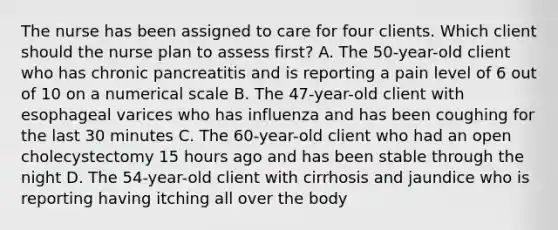 The nurse has been assigned to care for four clients. Which client should the nurse plan to assess first? A. The 50-year-old client who has chronic pancreatitis and is reporting a pain level of 6 out of 10 on a numerical scale B. The 47-year-old client with esophageal varices who has influenza and has been coughing for the last 30 minutes C. The 60-year-old client who had an open cholecystectomy 15 hours ago and has been stable through the night D. The 54-year-old client with cirrhosis and jaundice who is reporting having itching all over the body