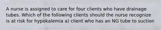 A nurse is assigned to care for four clients who have drainage tubes. Which of the following clients should the nurse recognize is at risk for hypokalemia a) client who has an NG tube to suction