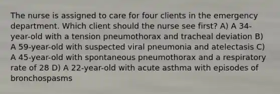 The nurse is assigned to care for four clients in the emergency department. Which client should the nurse see first? A) A 34-year-old with a tension pneumothorax and tracheal deviation B) A 59-year-old with suspected viral pneumonia and atelectasis C) A 45-year-old with spontaneous pneumothorax and a respiratory rate of 28 D) A 22-year-old with acute asthma with episodes of bronchospasms