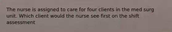 The nurse is assigned to care for four clients in the med surg unit. Which client would the nurse see first on the shift assessment