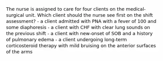 The nurse is assigned to care for four clients on the medical-surgical unit. Which client should the nurse see first on the shift assessment? - a client admitted with PNA with a fever of 100 and some diaphoresis - a client with CHF with clear lung sounds on the previous shift - a client with new-onset of SOB and a history of pulmonary edema - a client undergoing long-term corticosteroid therapy with mild bruising on the anterior surfaces of the arms