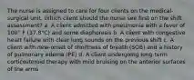 The nurse is assigned to care for four clients on the medical-surgical unit. Which client should the nurse see first on the shift assessment? a. A client admitted with pneumonia with a fever of 100° F (37.8°C) and some diaphoresis b. A client with congestive heart failure with clear lung sounds on the previous shift c. A client with new-onset of shortness of breath (SOB) and a history of pulmonary edema (PE) d. A client undergoing long-term corticosteroid therapy with mild bruising on the anterior surfaces of the arms