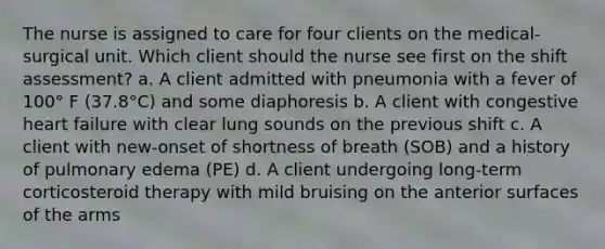 The nurse is assigned to care for four clients on the medical-surgical unit. Which client should the nurse see first on the shift assessment? a. A client admitted with pneumonia with a fever of 100° F (37.8°C) and some diaphoresis b. A client with congestive heart failure with clear lung sounds on the previous shift c. A client with new-onset of shortness of breath (SOB) and a history of pulmonary edema (PE) d. A client undergoing long-term corticosteroid therapy with mild bruising on the anterior surfaces of the arms