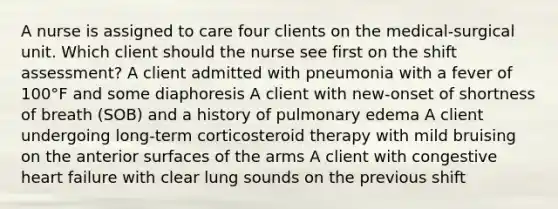 A nurse is assigned to care four clients on the medical-surgical unit. Which client should the nurse see first on the shift assessment? A client admitted with pneumonia with a fever of 100°F and some diaphoresis A client with new-onset of shortness of breath (SOB) and a history of pulmonary edema A client undergoing long-term corticosteroid therapy with mild bruising on the anterior surfaces of the arms A client with congestive heart failure with clear lung sounds on the previous shift