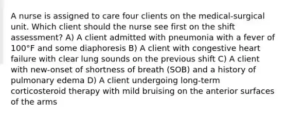 A nurse is assigned to care four clients on the medical-surgical unit. Which client should the nurse see first on the shift assessment? A) A client admitted with pneumonia with a fever of 100°F and some diaphoresis B) A client with congestive heart failure with clear lung sounds on the previous shift C) A client with new-onset of shortness of breath (SOB) and a history of pulmonary edema D) A client undergoing long-term corticosteroid therapy with mild bruising on the anterior surfaces of the arms