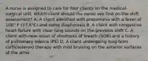 A nurse is assigned to care for four clients on the medical-surgical unit. Which client should the nurse see first on the shift assessment? A. A client admitted with pneumonia with a fever of 100° F (37.8°C) and some diaphoresis B. A client with congestive heart failure with clear lung sounds on the previous shift C. A client with new-onset of shortness of breath (SOB) and a history of pulmonary edema (PE) D. A client undergoing long-term corticosteroid therapy with mild bruising on the anterior surfaces of the arms