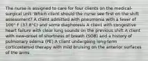 The nurse is assigned to care for four clients on the medical-surgical unit. Which client should the nurse see first on the shift assessment? A client admitted with pneumonia with a fever of 100° F (37.8°C) and some diaphoresis A client with congestive heart failure with clear lung sounds on the previous shift A client with new-onset of shortness of breath (SOB) and a history of pulmonary edema (PE) A client undergoing long-term corticosteroid therapy with mild bruising on the anterior surfaces of the arms