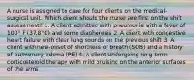 A nurse is assigned to care for four clients on the medical-surgical unit. Which client should the nurse see first on the shift assessment? 1. A client admitted with pneumonia with a fever of 100° F (37.8°C) and some diaphoresis 2. A client with congestive heart failure with clear lung sounds on the previous shift 3. A client with new-onset of shortness of breath (SOB) and a history of pulmonary edema (PE) 4. A client undergoing long-term corticosteroid therapy with mild bruising on the anterior surfaces of the arms