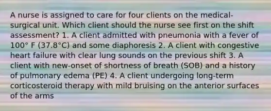 A nurse is assigned to care for four clients on the medical-surgical unit. Which client should the nurse see first on the shift assessment? 1. A client admitted with pneumonia with a fever of 100° F (37.8°C) and some diaphoresis 2. A client with congestive heart failure with clear lung sounds on the previous shift 3. A client with new-onset of shortness of breath (SOB) and a history of pulmonary edema (PE) 4. A client undergoing long-term corticosteroid therapy with mild bruising on the anterior surfaces of the arms