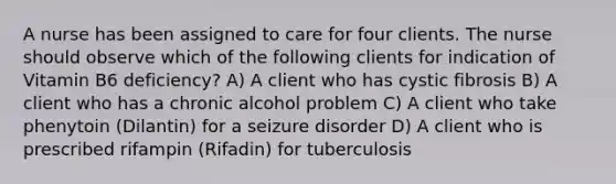 A nurse has been assigned to care for four clients. The nurse should observe which of the following clients for indication of Vitamin B6 deficiency? A) A client who has cystic fibrosis B) A client who has a chronic alcohol problem C) A client who take phenytoin (Dilantin) for a seizure disorder D) A client who is prescribed rifampin (Rifadin) for tuberculosis