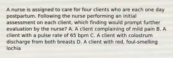 A nurse is assigned to care for four clients who are each one day postpartum. Following the nurse performing an initial assessment on each client, which finding would prompt further evaluation by the nurse? A. A client complaining of mild pain B. A client with a pulse rate of 65 bpm C. A client with colostrum discharge from both breasts D. A client with red, foul-smelling lochia