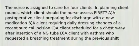 The nurse is assigned to care for four clients. In planning client rounds, which client should the nurse assess FIRST? A)A postoperative client preparing for discharge with a new medication B)A client requiring daily dressing changes of a recent surgical incision C)A client scheduled for a chest x-ray after insertion of a NG tube D)A client with asthma who requested a breathing treatment during the previous shift