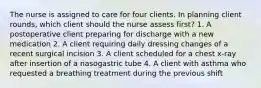 The nurse is assigned to care for four clients. In planning client rounds, which client should the nurse assess first? 1. A postoperative client preparing for discharge with a new medication 2. A client requiring daily dressing changes of a recent surgical incision 3. A client scheduled for a chest x-ray after insertion of a nasogastric tube 4. A client with asthma who requested a breathing treatment during the previous shift