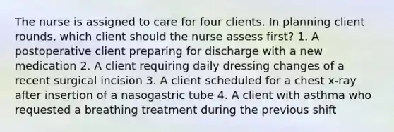 The nurse is assigned to care for four clients. In planning client rounds, which client should the nurse assess first? 1. A postoperative client preparing for discharge with a new medication 2. A client requiring daily dressing changes of a recent surgical incision 3. A client scheduled for a chest x-ray after insertion of a nasogastric tube 4. A client with asthma who requested a breathing treatment during the previous shift