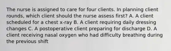 The nurse is assigned to care for four clients. In planning client rounds, which client should the nurse assess first? A. A client scheduled for a chest x-ray B. A client requiring daily dressing changes C. A postoperative client preparing for discharge D. A client receiving nasal oxygen who had difficulty breathing during the previous shift