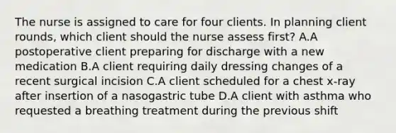 The nurse is assigned to care for four clients. In planning client rounds, which client should the nurse assess first? A.A postoperative client preparing for discharge with a new medication B.A client requiring daily dressing changes of a recent surgical incision C.A client scheduled for a chest x-ray after insertion of a nasogastric tube D.A client with asthma who requested a breathing treatment during the previous shift