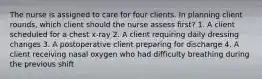 The nurse is assigned to care for four clients. In planning client rounds, which client should the nurse assess first? 1. A client scheduled for a chest x-ray 2. A client requiring daily dressing changes 3. A postoperative client preparing for discharge 4. A client receiving nasal oxygen who had difficulty breathing during the previous shift