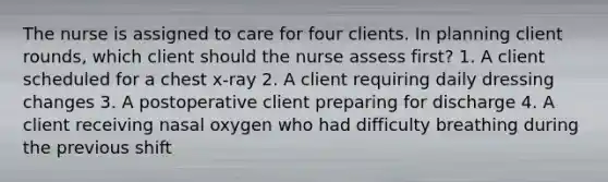 The nurse is assigned to care for four clients. In planning client rounds, which client should the nurse assess first? 1. A client scheduled for a chest x-ray 2. A client requiring daily dressing changes 3. A postoperative client preparing for discharge 4. A client receiving nasal oxygen who had difficulty breathing during the previous shift