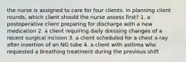 the nurse is assigned to care for four clients. in planning client rounds, which client should the nurse assess first? 1. a postoperative client preparing for discharge with a new medication 2. a client requiring daily dressing changes of a recent surgical incision 3. a client scheduled for a chest x-ray after insertion of an NG tube 4. a client with asthma who requested a breathing treatment during the previous shift