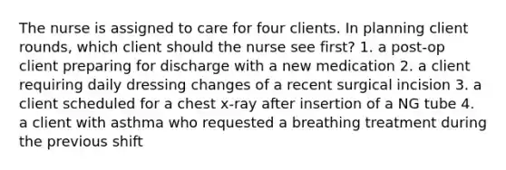 The nurse is assigned to care for four clients. In planning client rounds, which client should the nurse see first? 1. a post-op client preparing for discharge with a new medication 2. a client requiring daily dressing changes of a recent surgical incision 3. a client scheduled for a chest x-ray after insertion of a NG tube 4. a client with asthma who requested a breathing treatment during the previous shift