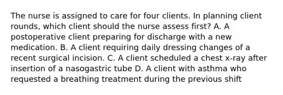 The nurse is assigned to care for four clients. In planning client rounds, which client should the nurse assess first? A. A postoperative client preparing for discharge with a new medication. B. A client requiring daily dressing changes of a recent surgical incision. C. A client scheduled a chest x-ray after insertion of a nasogastric tube D. A client with asthma who requested a breathing treatment during the previous shift