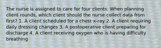 The nurse is assigned to care for four clients. When planning client rounds, which client should the nurse collect data from first? 1. A client scheduled for a chest x-ray 2. A client requiring daily dressing changes 3. A postoperative client preparing for discharge 4. A client receiving oxygen who is having difficulty breathing