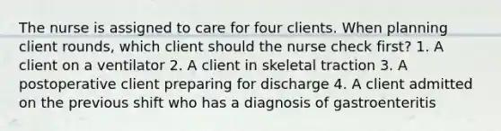 The nurse is assigned to care for four clients. When planning client rounds, which client should the nurse check first? 1. A client on a ventilator 2. A client in skeletal traction 3. A postoperative client preparing for discharge 4. A client admitted on the previous shift who has a diagnosis of gastroenteritis