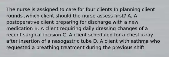 The nurse is assigned to care for four clients In planning client rounds ,which client should the nurse assess first? A. A postoperative client preparing for discharge with a new medication B. A client requiring daily dressing changes of a recent surgical incision C. A client scheduled for a chest x-ray after insertion of a nasogastric tube D. A client with asthma who requested a breathing treatment during the previous shift