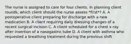 The nurse is assigned to care for four clients. In planning client rounds, which client should the nurse assess *first*? A. A postoperative client preparing for discharge with a new medication B. A client requiring daily dressing changes of a recent surgical incision C. A client scheduled for a chest x-ray after insertion of a nasogastric tube D. A client with asthma who requested a breathing treatment during the previous shift