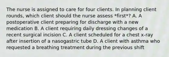 The nurse is assigned to care for four clients. In planning client rounds, which client should the nurse assess *first*? A. A postoperative client preparing for discharge with a new medication B. A client requiring daily dressing changes of a recent surgical incision C. A client scheduled for a chest x-ray after insertion of a nasogastric tube D. A client with asthma who requested a breathing treatment during the previous shift