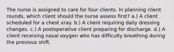 The nurse is assigned to care for four clients. In planning client rounds, which client should the nurse assess first? a.) A client scheduled for a chest xray. b.) A client requiring daily dressing changes. c.) A postoperative client preparing for discharge. d.) A client receiving nasal oxygen who has difficulty breathing during the previous shift.