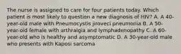 The nurse is assigned to care for four patients today. Which patient is most likely to question a new diagnosis of HIV? A. A 40-year-old male with Pneumocystis jiroveci pneumonia B. A 50-year-old female with arthralgia and lymphadenopathy C. A 60-year-old who is healthy and asymptomatic D. A 30-year-old male who presents with Kaposi sarcoma