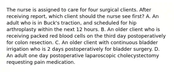 The nurse is assigned to care for four surgical clients. After receiving report, which client should the nurse see first? A. An adult who is in Buck's traction, and scheduled for hip arthroplasty within the next 12 hours. B. An older client who is receiving packed red blood cells on the third day postoperatively for colon resection. C. An older client with continuous bladder irrigation who is 2 days postoperatively for bladder surgery. D. An adult one day postoperative laparoscopic cholecystectomy requesting pain medication.