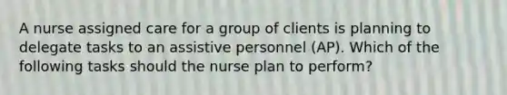 A nurse assigned care for a group of clients is planning to delegate tasks to an assistive personnel (AP). Which of the following tasks should the nurse plan to perform?