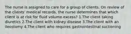 The nurse is assigned to care for a group of clients. On review of the clients' medical records, the nurse determines that which client is at risk for fluid volume excess? 1.The client taking diuretics 2.The client with kidney disease 3.The client with an ileostomy 4.The client who requires gastrointestinal suctioning