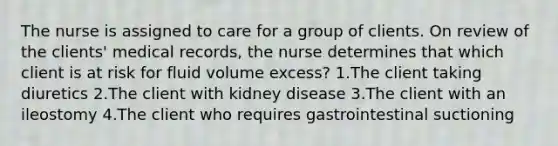 The nurse is assigned to care for a group of clients. On review of the clients' medical records, the nurse determines that which client is at risk for fluid volume excess? 1.The client taking diuretics 2.The client with kidney disease 3.The client with an ileostomy 4.The client who requires gastrointestinal suctioning