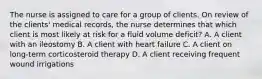 The nurse is assigned to care for a group of clients. On review of the clients' medical records, the nurse determines that which client is most likely at risk for a fluid volume deficit? A. A client with an ileostomy B. A client with heart failure C. A client on long-term corticosteroid therapy D. A client receiving frequent wound irrigations