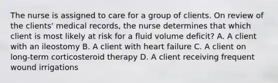 The nurse is assigned to care for a group of clients. On review of the clients' medical records, the nurse determines that which client is most likely at risk for a fluid volume deficit? A. A client with an ileostomy B. A client with heart failure C. A client on long-term corticosteroid therapy D. A client receiving frequent wound irrigations