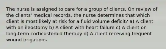 The nurse is assigned to care for a group of clients. On review of the clients' medical records, the nurse determines that which client is most likely at risk for a fluid volume deficit? a) A client with an ileostomy b) A client with heart failure c) A client on long-term corticosteroid therapy d) A client receiving frequent wound irrigations