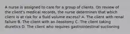 A nurse is assigned to care for a group of clients. On review of the client's medical records, the nurse determines that which client is at risk for a fluid volume excess? A. The client with renal failure B. The client with an ileostomy C. The client taking diuretics D. The client who requires gastrointestinal suctioning