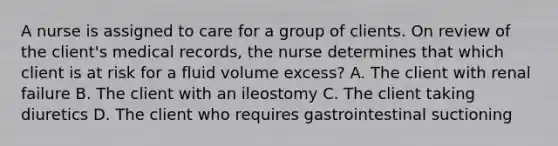 A nurse is assigned to care for a group of clients. On review of the client's medical records, the nurse determines that which client is at risk for a fluid volume excess? A. The client with renal failure B. The client with an ileostomy C. The client taking diuretics D. The client who requires gastrointestinal suctioning