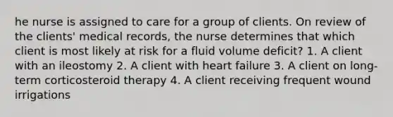 he nurse is assigned to care for a group of clients. On review of the clients' medical records, the nurse determines that which client is most likely at risk for a fluid volume deficit? 1. A client with an ileostomy 2. A client with heart failure 3. A client on long-term corticosteroid therapy 4. A client receiving frequent wound irrigations